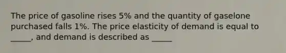 The price of gasoline rises 5% and the quantity of gaselone purchased falls 1%. The price elasticity of demand is equal to _____, and demand is described as _____