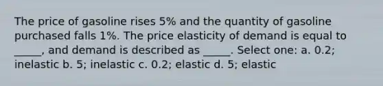 The price of gasoline rises 5% and the quantity of gasoline purchased falls 1%. The price elasticity of demand is equal to _____, and demand is described as _____. Select one: a. 0.2; inelastic b. 5; inelastic c. 0.2; elastic d. 5; elastic