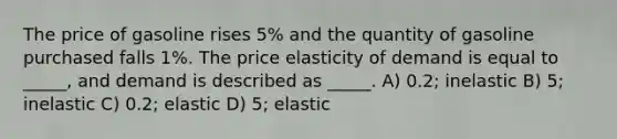 The price of gasoline rises 5% and the quantity of gasoline purchased falls 1%. The price elasticity of demand is equal to _____, and demand is described as _____. A) 0.2; inelastic B) 5; inelastic C) 0.2; elastic D) 5; elastic