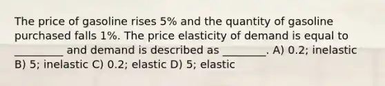 The price of gasoline rises 5% and the quantity of gasoline purchased falls 1%. The price elasticity of demand is equal to _________ and demand is described as ________. A) 0.2; inelastic B) 5; inelastic C) 0.2; elastic D) 5; elastic