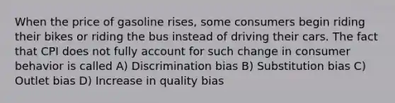 When the price of gasoline rises, some consumers begin riding their bikes or riding the bus instead of driving their cars. The fact that CPI does not fully account for such change in consumer behavior is called A) Discrimination bias B) Substitution bias C) Outlet bias D) Increase in quality bias