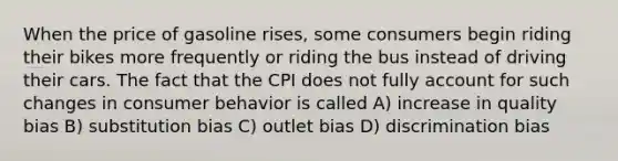 When the price of gasoline rises, some consumers begin riding their bikes more frequently or riding the bus instead of driving their cars. The fact that the CPI does not fully account for such changes in consumer behavior is called A) increase in quality bias B) substitution bias C) outlet bias D) discrimination bias