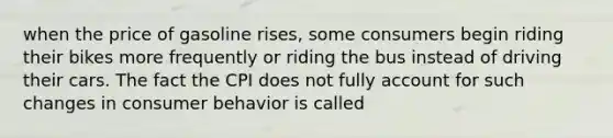 when the price of gasoline rises, some consumers begin riding their bikes more frequently or riding the bus instead of driving their cars. The fact the CPI does not fully account for such changes in consumer behavior is called