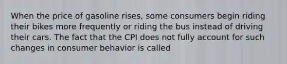 When the price of gasoline rises, some consumers begin riding their bikes more frequently or riding the bus instead of driving their cars. The fact that the CPI does not fully account for such changes in consumer behavior is called