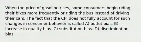 When the price of gasoline rises, some consumers begin riding their bikes more frequently or riding the bus instead of driving their cars. The fact that the CPI does not fully account for such changes in consumer behavior is called A) outlet bias. B) increase in quality bias. C) substitution bias. D) discrimination bias.