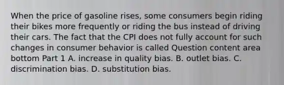 When the price of gasoline​ rises, some consumers begin riding their bikes more frequently or riding the bus instead of driving their cars. The fact that the CPI does not fully account for such changes in consumer behavior is called Question content area bottom Part 1 A. increase in quality bias. B. outlet bias. C. discrimination bias. D. substitution bias.