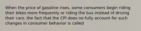 When the price of gasoline rises, some consumers begin riding their bikes more frequently or riding the bus instead of driving their cars. the fact that the CPI does no fully account for such changes in consumer behavior is called