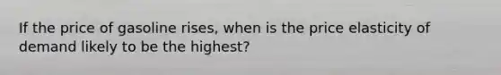 If the price of gasoline rises, when is the price elasticity of demand likely to be the highest?