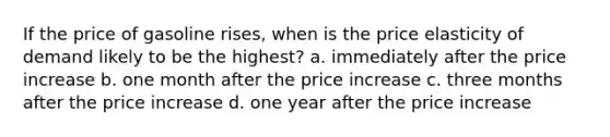 If the price of gasoline rises, when is the price elasticity of demand likely to be the highest? a. immediately after the price increase b. one month after the price increase c. three months after the price increase d. one year after the price increase