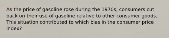 As the price of gasoline rose during the 1970s, consumers cut back on their use of gasoline relative to other consumer goods. This situation contributed to which bias in the consumer price index?