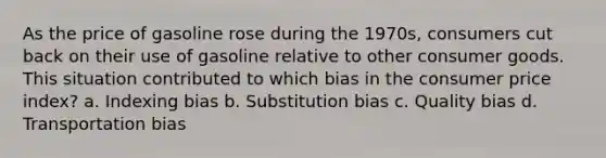 As the price of gasoline rose during the 1970s, consumers cut back on their use of gasoline relative to other consumer goods. This situation contributed to which bias in the consumer price index? a. Indexing bias b. Substitution bias c. Quality bias d. Transportation bias