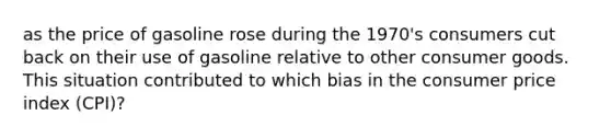 as the price of gasoline rose during the 1970's consumers cut back on their use of gasoline relative to other consumer goods. This situation contributed to which bias in the consumer price index (CPI)?