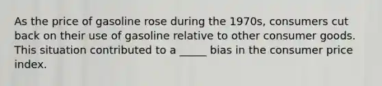 As the price of gasoline rose during the 1970s, consumers cut back on their use of gasoline relative to other consumer goods. This situation contributed to a _____ bias in the consumer price index.