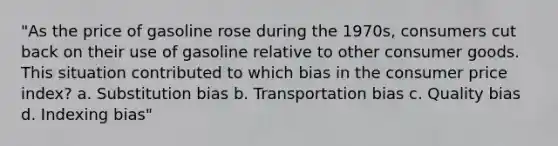 "As the price of gasoline rose during the 1970s, consumers cut back on their use of gasoline relative to other consumer goods. This situation contributed to which bias in the consumer price index? a. Substitution bias b. Transportation bias c. Quality bias d. Indexing bias"