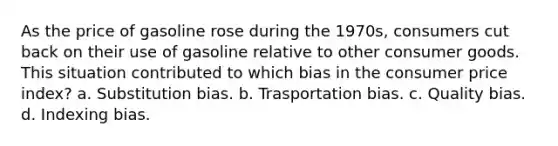 As the price of gasoline rose during the 1970s, consumers cut back on their use of gasoline relative to other consumer goods. This situation contributed to which bias in the consumer price index? a. Substitution bias. b. Trasportation bias. c. Quality bias. d. Indexing bias.