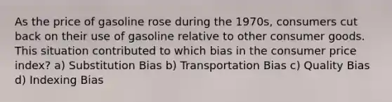 As the price of gasoline rose during the 1970s, consumers cut back on their use of gasoline relative to other consumer goods. This situation contributed to which bias in the consumer price index? a) Substitution Bias b) Transportation Bias c) Quality Bias d) Indexing Bias