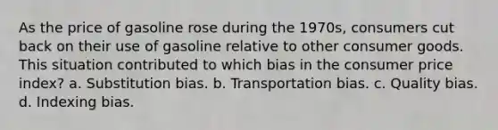 As the price of gasoline rose during the 1970s, consumers cut back on their use of gasoline relative to other consumer goods. This situation contributed to which bias in the consumer price index? a. Substitution bias. b. Transportation bias. c. Quality bias. d. Indexing bias.