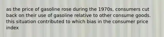 as the price of gasoline rose during the 1970s, consumers cut back on their use of gasoline relative to other consume goods. this situation contributed to which bias in the consumer price index