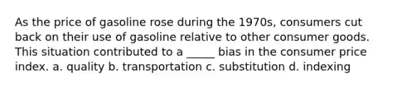 As the price of gasoline rose during the 1970s, consumers cut back on their use of gasoline relative to other consumer goods. This situation contributed to a _____ bias in the consumer price index. a. quality b. transportation c. substitution d. indexing