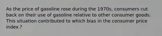 As the price of gasoline rose during the 1970s, consumers cut back on their use of gasoline relative to other consumer goods. This situation contributed to which bias in the consumer price index？