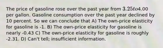 The price of gasoline rose over the past year from 3.25 to4.00 per gallon. Gasoline consumption over the past year declined by 10 percent. So we can conclude that A) The own-price elasticity for gasoline is -1. B) The own-price elasticity for gasoline is nearly -0.43 C) The own-price elasticity for gasoline is roughly -2.31. D) Can't tell; insufficient information.