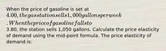 When the price of gasoline is set at 4.00, the gas station sells 1,000 gallons per week. When the price of gasoline falls to3.80, the station sells 1,050 gallons. Calculate the price elasticity of demand using the mid-point formula. The price elasticity of demand is: