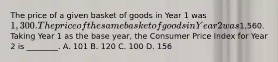 The price of a given basket of goods in Year 1 was​ 1,300. The price of the same basket of goods in Year 2 was​1,560. Taking Year 1 as the base​ year, the Consumer Price Index for Year 2 is​ ________. A. 101 B. 120 C. 100 D. 156