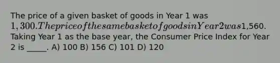 The price of a given basket of goods in Year 1 was 1,300. The price of the same basket of goods in Year 2 was1,560. Taking Year 1 as the base year, the Consumer Price Index for Year 2 is _____. A) 100 B) 156 C) 101 D) 120