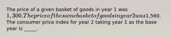 The price of a given basket of goods in year 1 was 1,300. The price of the same basket of goods in year 2 was1,560. The consumer price index for year 2 taking year 1 as the base year is _____.