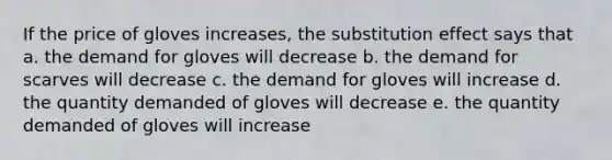 If the price of gloves increases, the substitution effect says that a. the demand for gloves will decrease b. the demand for scarves will decrease c. the demand for gloves will increase d. the quantity demanded of gloves will decrease e. the quantity demanded of gloves will increase