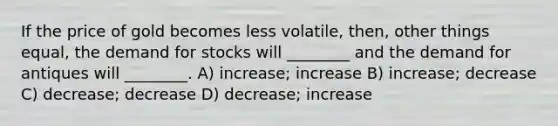 If the price of gold becomes less volatile, then, other things equal, the demand for stocks will ________ and the demand for antiques will ________. A) increase; increase B) increase; decrease C) decrease; decrease D) decrease; increase