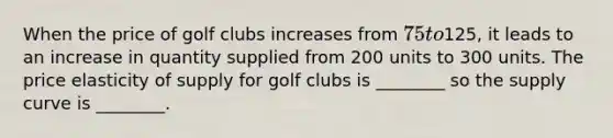 When the price of golf clubs increases from 75 to125, it leads to an increase in quantity supplied from 200 units to 300 units. The price elasticity of supply for golf clubs is ________ so the supply curve is ________.