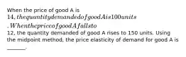 When the price of good A is 14, the quantity demanded of good A is 100 units. When the price of good A falls to12, the quantity demanded of good A rises to 150 units. Using the midpoint method, the price elasticity of demand for good A is _______.