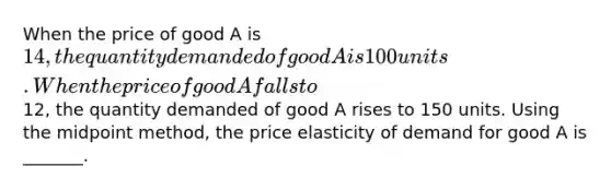 When the price of good A is 14, the quantity demanded of good A is 100 units. When the price of good A falls to12, the quantity demanded of good A rises to 150 units. Using the midpoint method, the price elasticity of demand for good A is _______.