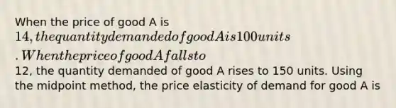 When the price of good A is 14, the quantity demanded of good A is 100 units. When the price of good A falls to12, the quantity demanded of good A rises to 150 units. Using the midpoint method, the price elasticity of demand for good A is