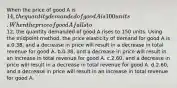 When the price of good A is 14, the quantity demanded of good A is 100 units. When the price of good A falls to12, the quantity demanded of good A rises to 150 units. Using the midpoint method, the price elasticity of demand for good A is a.0.38, and a decrease in price will result in a decrease in total revenue for good A. b.0.38, and a decrease in price will result in an increase in total revenue for good A. c.2.60, and a decrease in price will result in a decrease in total revenue for good A. d.2.60, and a decrease in price will result in an increase in total revenue for good A.