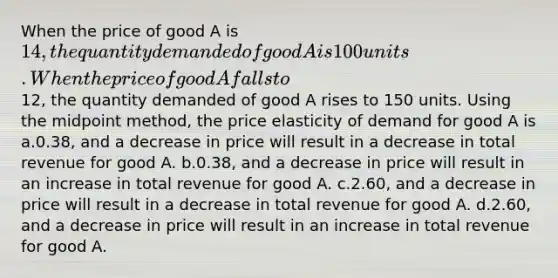 When the price of good A is 14, the quantity demanded of good A is 100 units. When the price of good A falls to12, the quantity demanded of good A rises to 150 units. Using the midpoint method, the price elasticity of demand for good A is a.0.38, and a decrease in price will result in a decrease in total revenue for good A. b.0.38, and a decrease in price will result in an increase in total revenue for good A. c.2.60, and a decrease in price will result in a decrease in total revenue for good A. d.2.60, and a decrease in price will result in an increase in total revenue for good A.