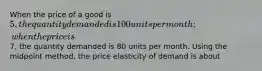 When the price of a good is 5, the quantity demanded is 100 units per month; when the price is7, the quantity demanded is 80 units per month. Using the midpoint method, the price elasticity of demand is about