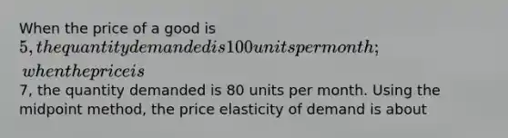 When the price of a good is 5, the quantity demanded is 100 units per month; when the price is7, the quantity demanded is 80 units per month. Using the midpoint method, the price elasticity of demand is about