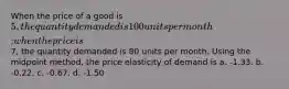 When the price of a good is 5, the quantity demanded is 100 units per month; when the price is7, the quantity demanded is 80 units per month. Using the midpoint method, the price elasticity of demand is a. -1.33. b. -0.22. c. -0.67. d. -1.50