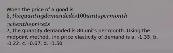 When the price of a good is 5, the quantity demanded is 100 units per month; when the price is7, the quantity demanded is 80 units per month. Using the midpoint method, the price elasticity of demand is a. -1.33. b. -0.22. c. -0.67. d. -1.50