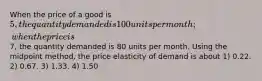 When the price of a good is 5, the quantity demanded is 100 units per month; when the price is7, the quantity demanded is 80 units per month. Using the midpoint method, the price elasticity of demand is about 1) 0.22. 2) 0.67. 3) 1.33. 4) 1.50