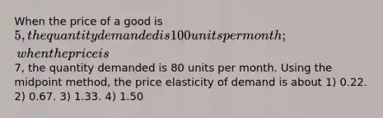 When the price of a good is 5, the quantity demanded is 100 units per month; when the price is7, the quantity demanded is 80 units per month. Using the midpoint method, the price elasticity of demand is about 1) 0.22. 2) 0.67. 3) 1.33. 4) 1.50