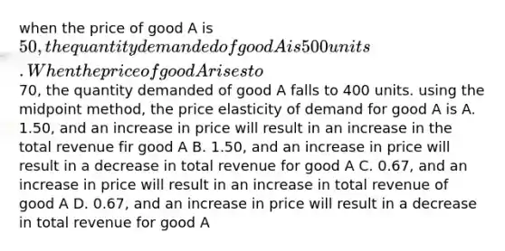 when the price of good A is 50, the quantity demanded of good A is 500 units. When the price of good A rises to70, the quantity demanded of good A falls to 400 units. using the midpoint method, the price elasticity of demand for good A is A. 1.50, and an increase in price will result in an increase in the total revenue fir good A B. 1.50, and an increase in price will result in a decrease in total revenue for good A C. 0.67, and an increase in price will result in an increase in total revenue of good A D. 0.67, and an increase in price will result in a decrease in total revenue for good A