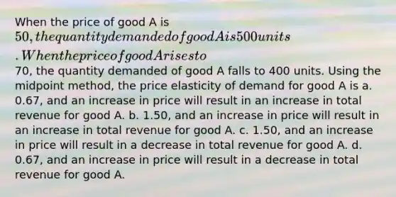 When the price of good A is 50, the quantity demanded of good A is 500 units. When the price of good A rises to70, the quantity demanded of good A falls to 400 units. Using the midpoint method, the price elasticity of demand for good A is a. 0.67, and an increase in price will result in an increase in total revenue for good A. b. 1.50, and an increase in price will result in an increase in total revenue for good A. c. 1.50, and an increase in price will result in a decrease in total revenue for good A. d. 0.67, and an increase in price will result in a decrease in total revenue for good A.