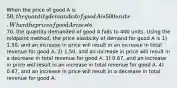 When the price of good A is 50, the quantity demanded of good A is 500 units. When the price of good A rises to70, the quantity demanded of good A falls to 400 units. Using the midpoint method, the price elasticity of demand for good A is 1) 1.50, and an increase in price will result in an increase in total revenue for good A. 2) 1.50, and an increase in price will result in a decrease in total revenue for good A. 3) 0.67, and an increase in price will result in an increase in total revenue for good A. 4) 0.67, and an increase in price will result in a decrease in total revenue for good A.