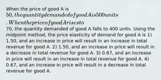 When the price of good A is 50, the quantity demanded of good A is 500 units. When the price of good A rises to70, the quantity demanded of good A falls to 400 units. Using the midpoint method, the price elasticity of demand for good A is 1) 1.50, and an increase in price will result in an increase in total revenue for good A. 2) 1.50, and an increase in price will result in a decrease in total revenue for good A. 3) 0.67, and an increase in price will result in an increase in total revenue for good A. 4) 0.67, and an increase in price will result in a decrease in total revenue for good A.