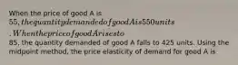 When the price of good A is 55, the quantity demanded of good A is 550 units. When the price of good A rises to85, the quantity demanded of good A falls to 425 units. Using the midpoint method, the price elasticity of demand for good A is