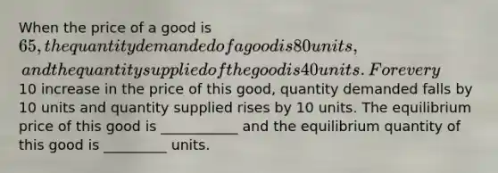 When the price of a good is 65, the quantity demanded of a good is 80 units, and the quantity supplied of the good is 40 units. For every10 increase in the price of this good, quantity demanded falls by 10 units and quantity supplied rises by 10 units. The equilibrium price of this good is ___________ and the equilibrium quantity of this good is _________ units.