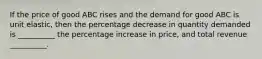 If the price of good ABC rises and the demand for good ABC is unit elastic, then the percentage decrease in quantity demanded is __________ the percentage increase in price, and total revenue __________.